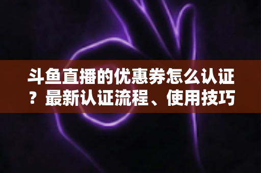 斗鱼直播的优惠券怎么认证?最新认证流程、使用技巧与常见问题全面解析 斗鱼直播的优惠券怎么认证?最新认证流程、使用技巧与常见问题全面解析