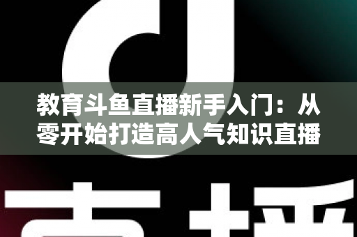 教育斗鱼直播新手入门:从零开始打造高人气知识直播间的完整指南 教育斗鱼直播新手入门:从零开始打造高人气知识直播间的完整指南