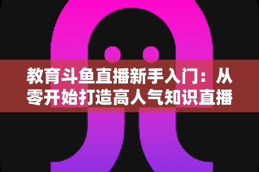 教育斗鱼直播新手入门：从零开始打造高人气知识直播间的完整指南