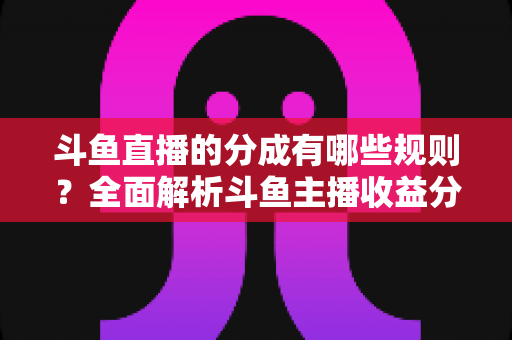 斗鱼直播的分成有哪些规则？全面解析斗鱼主播收益分成机制与提现细节