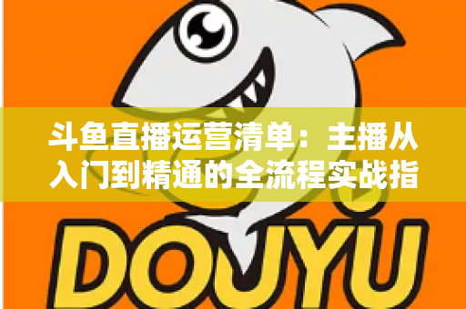 斗鱼直播运营清单：主播从入门到精通的全流程实战指南