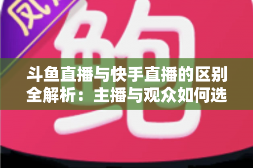 斗鱼直播与快手直播的区别全解析：主播与观众如何选对平台，直播之路事半功倍