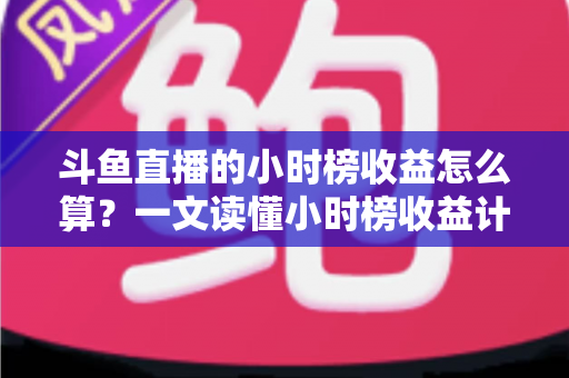 斗鱼直播的小时榜收益怎么算？一文读懂小时榜收益计算规则、分成比例与提升技巧