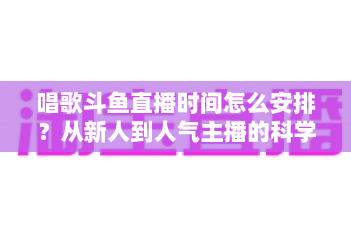 唱歌斗鱼直播时间怎么安排?从新人到人气主播的科学排播全攻略 唱歌斗鱼直播时间怎么安排?从新人到人气主播的科学排播全攻略