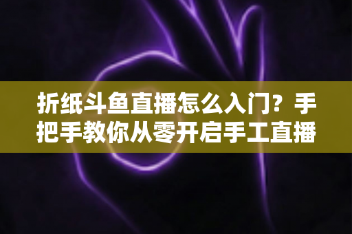 折纸斗鱼直播怎么入门？手把手教你从零开启手工直播之路