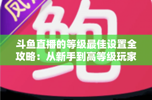 斗鱼直播的等级最佳设置全攻略：从新手到高等级玩家的进阶秘籍与实用优化指南
