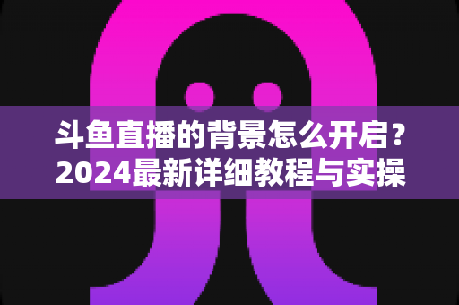 斗鱼直播的背景怎么开启？2024最新详细教程与实操指南全解析