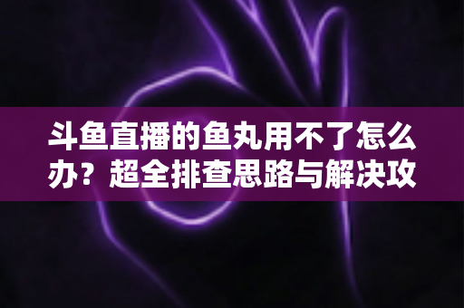 斗鱼直播的鱼丸用不了怎么办？超全排查思路与解决攻略一次看懂