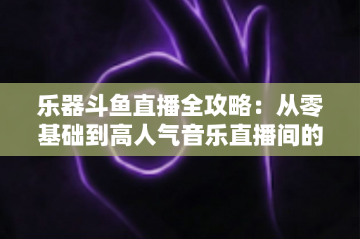 乐器斗鱼直播全攻略：从零基础到高人气音乐直播间的完整实战指南