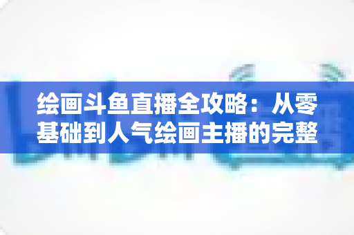 绘画斗鱼直播全攻略：从零基础到人气绘画主播的完整进阶指南