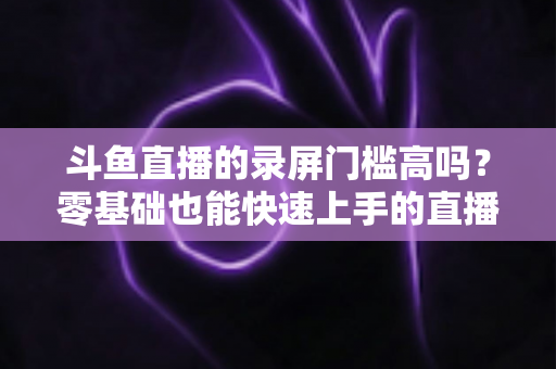 斗鱼直播的录屏门槛高吗？零基础也能快速上手的直播录制全攻略