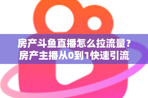 房产斗鱼直播怎么拉流量？房产主播从0到1快速引流涨粉的实战全攻略