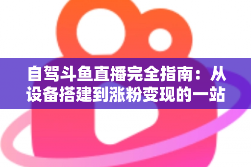 自驾斗鱼直播完全指南：从设备搭建到涨粉变现的一站式攻略