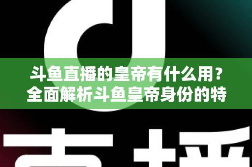斗鱼直播的皇帝有什么用？全面解析斗鱼皇帝身份的特权、价值与理性消费指南