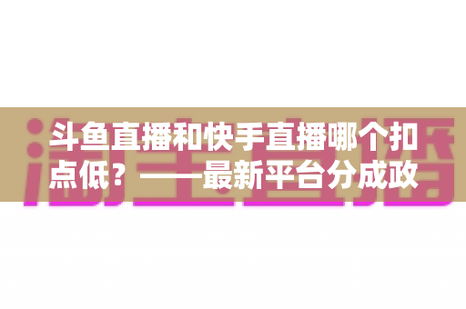 斗鱼直播和快手直播哪个扣点低?——最新平台分成政策深度对比与新人主播选平台实用指南 斗鱼直播和快手直播哪个扣点低?——最新平台分成政策深度对比与新人主播选平台实用指南