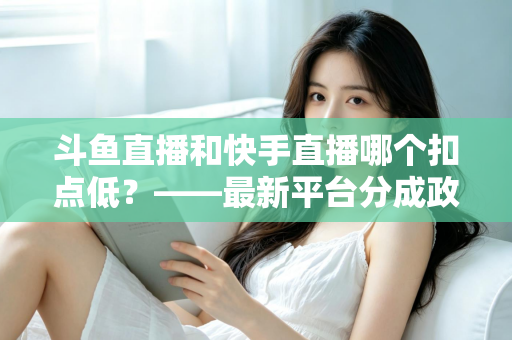 斗鱼直播和快手直播哪个扣点低?——最新平台分成政策深度对比与新人主播选平台实用指南 斗鱼直播和快手直播哪个扣点低?——最新平台分成政策深度对比与新人主播选平台实用指南