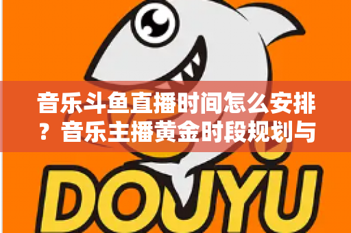 音乐斗鱼直播时间怎么安排?音乐主播黄金时段规划与涨粉涨人气全攻略 音乐斗鱼直播时间怎么安排?音乐主播黄金时段规划与涨粉涨人气全攻略
