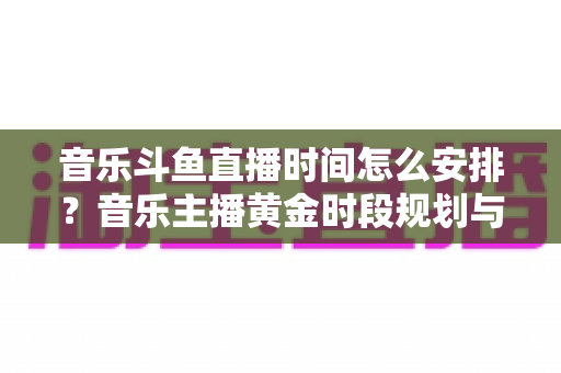 音乐斗鱼直播时间怎么安排？音乐主播黄金时段规划与涨粉涨人气全攻略