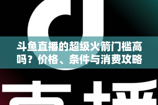 斗鱼直播的超级火箭门槛高吗？价格、条件与消费攻略一文全解析