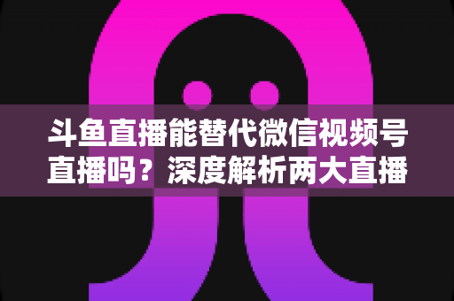 斗鱼直播能替代微信视频号直播吗?深度解析两大直播平台的核心差异与选择策略 斗鱼直播能替代微信视频号直播吗?深度解析两大直播平台的核心差异与选择策略