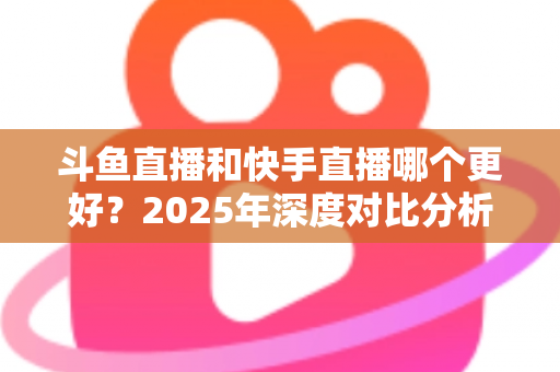 斗鱼直播和快手直播哪个更好?2025年深度对比分析与选择指南 斗鱼直播和快手直播哪个更好?2025年深度对比分析与选择指南