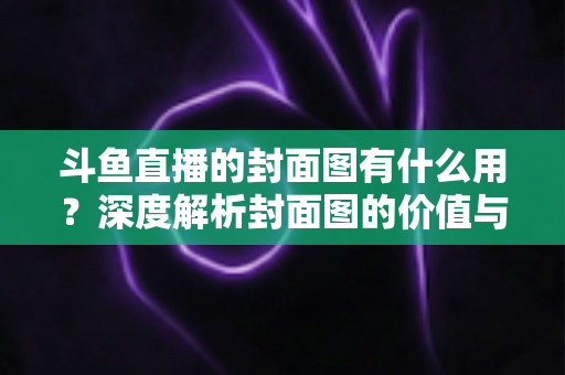 斗鱼直播的封面图有什么用？深度解析封面图的价值与优化技巧