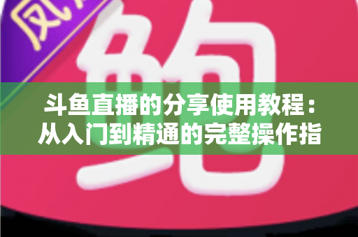 斗鱼直播的分享使用教程：从入门到精通的完整操作指南与实用技巧