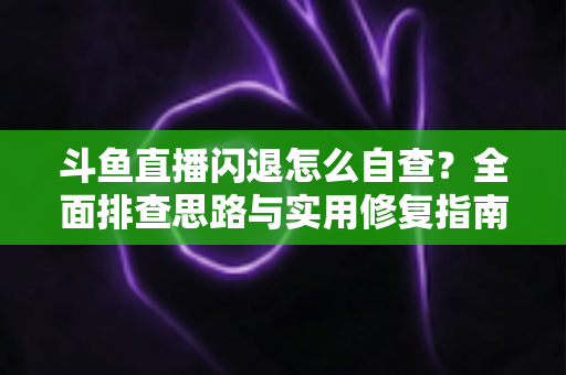 斗鱼直播闪退怎么自查？全面排查思路与实用修复指南一学就会