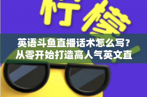 英语斗鱼直播话术怎么写？从零开始打造高人气英文直播间的实用指南