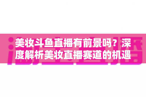 美妆斗鱼直播有前景吗?深度解析美妆直播赛道的机遇、挑战与变现路径 美妆斗鱼直播有前景吗?深度解析美妆直播赛道的机遇、挑战与变现路径