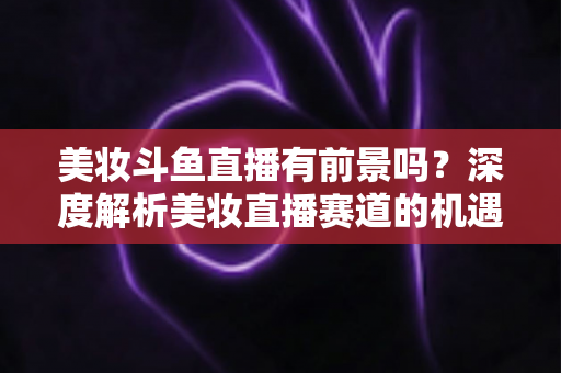 美妆斗鱼直播有前景吗？深度解析美妆直播赛道的机遇、挑战与变现路径