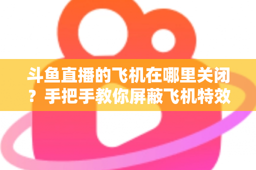 斗鱼直播的飞机在哪里关闭？手把手教你屏蔽飞机特效的完整实用教程