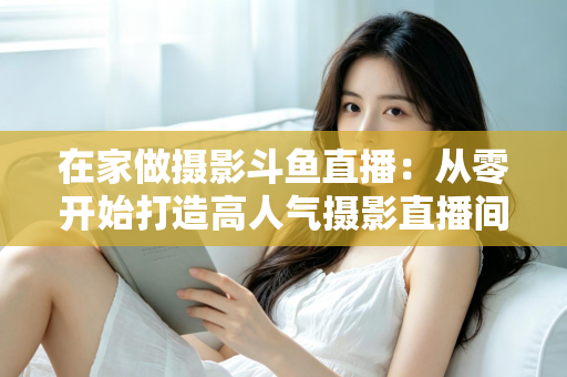 在家做摄影斗鱼直播：从零开始打造高人气摄影直播间的实用指南