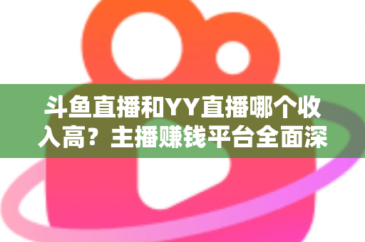斗鱼直播和YY直播哪个收入高?主播赚钱平台全面深度对比分析 斗鱼直播和YY直播哪个收入高?主播赚钱平台全面深度对比分析