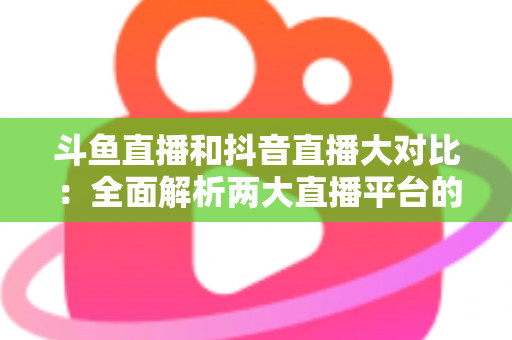 斗鱼直播和抖音直播大对比：全面解析两大直播平台的差异，助你选对舞台