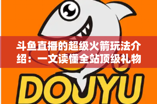斗鱼直播的超级火箭玩法介绍：一文读懂全站顶级礼物的获取方式、特效特权与实用攻略
