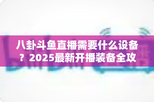 八卦斗鱼直播需要什么设备?2025最新开播装备全攻略与避坑指南 八卦斗鱼直播需要什么设备?2025最新开播装备全攻略与避坑指南