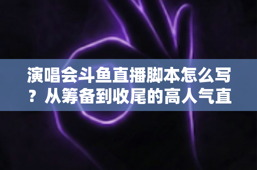 演唱会斗鱼直播脚本怎么写？从筹备到收尾的高人气直播脚本撰写全攻略