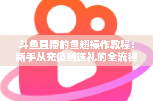 斗鱼直播的鱼翅操作教程:新手从充值到送礼的全流程实用指南 斗鱼直播的鱼翅操作教程:新手从充值到送礼的全流程实用指南
