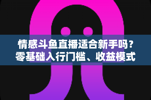情感斗鱼直播适合新手吗？零基础入行门槛、收益模式与避坑指南全解析