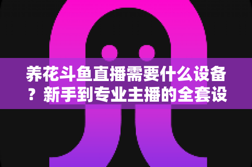 养花斗鱼直播需要什么设备？新手到专业主播的全套设备清单与实用选购指南