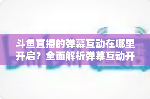 斗鱼直播的弹幕互动在哪里开启?全面解析弹幕互动开启方法与实用技巧 斗鱼直播的弹幕互动在哪里开启?全面解析弹幕互动开启方法与实用技巧