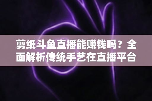 剪纸斗鱼直播能赚钱吗？全面解析传统手艺在直播平台的变现潜力与实战指南