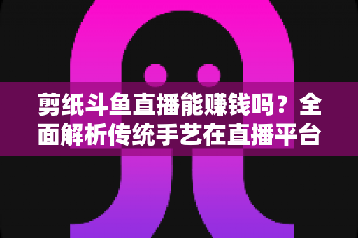 剪纸斗鱼直播能赚钱吗？全面解析传统手艺在直播平台的变现潜力与实战指南
