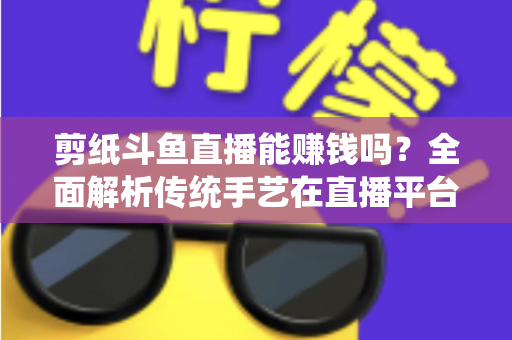 剪纸斗鱼直播能赚钱吗？全面解析传统手艺在直播平台的变现潜力与实战指南