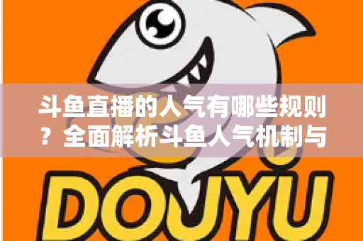 斗鱼直播的人气有哪些规则？全面解析斗鱼人气机制与快速涨人气实用指南