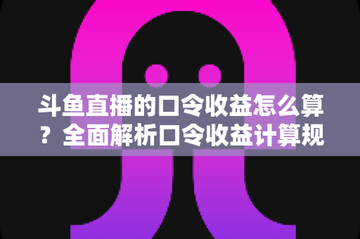 斗鱼直播的口令收益怎么算？全面解析口令收益计算规则、结算流程与提升技巧的实用指南