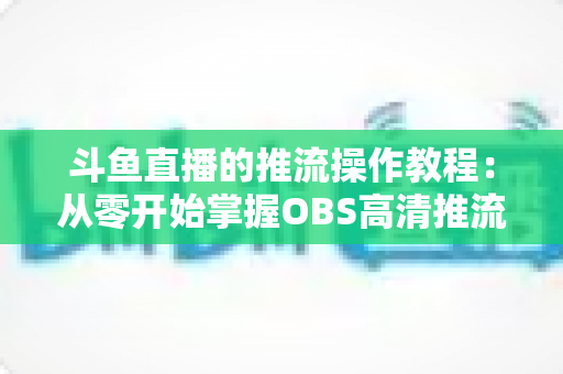 斗鱼直播的推流操作教程：从零开始掌握OBS高清推流，轻松开启专业主播之路