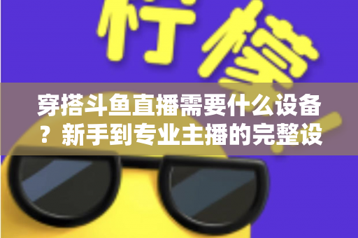 穿搭斗鱼直播需要什么设备？新手到专业主播的完整设备清单与选购指南