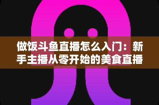 做饭斗鱼直播怎么入门：新手主播从零开始的美食直播实战指南